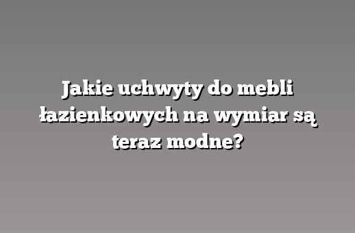 Jakie uchwyty do mebli łazienkowych na wymiar są teraz modne?