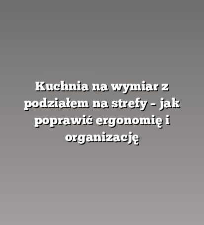 Kuchnia na wymiar z podziałem na strefy – jak poprawić ergonomię i organizację