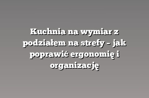 Kuchnia na wymiar z podziałem na strefy – jak poprawić ergonomię i organizację