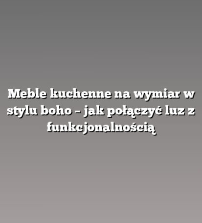 Meble kuchenne na wymiar w stylu boho – jak połączyć luz z funkcjonalnością