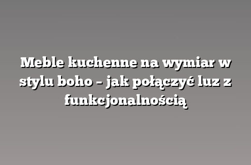 Meble kuchenne na wymiar w stylu boho – jak połączyć luz z funkcjonalnością