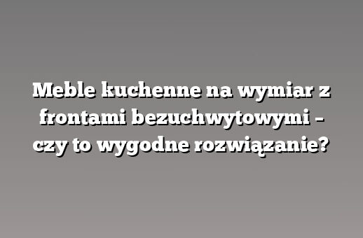 Meble kuchenne na wymiar z frontami bezuchwytowymi – czy to wygodne rozwiązanie?