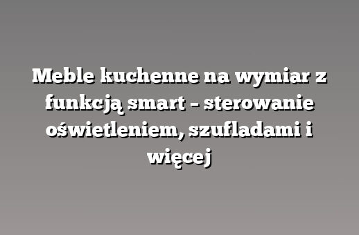 Meble kuchenne na wymiar z funkcją smart – sterowanie oświetleniem, szufladami i więcej