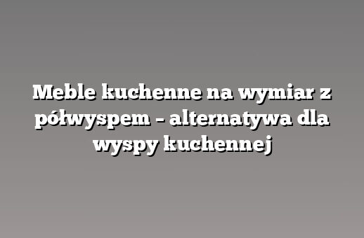 Meble kuchenne na wymiar z półwyspem – alternatywa dla wyspy kuchennej
