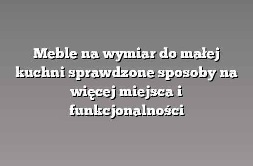 Meble na wymiar do małej kuchni sprawdzone sposoby na więcej miejsca i funkcjonalności