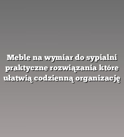 Meble na wymiar do sypialni praktyczne rozwiązania które ułatwią codzienną organizację