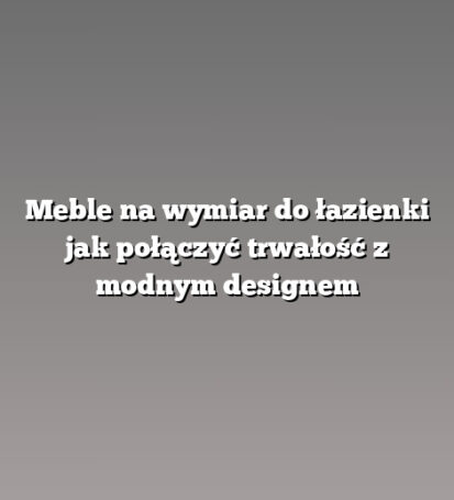Meble na wymiar do łazienki jak połączyć trwałość z modnym designem