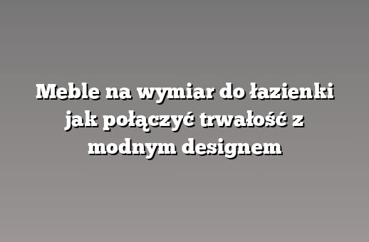 Meble na wymiar do łazienki jak połączyć trwałość z modnym designem