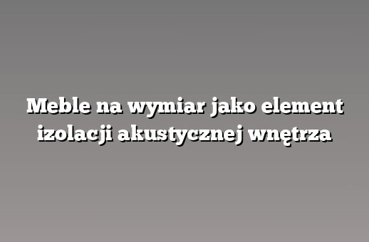 Meble na wymiar jako element izolacji akustycznej wnętrza