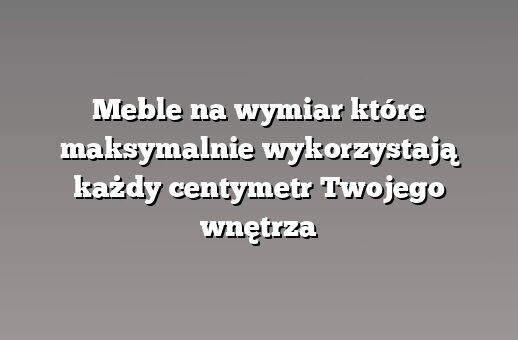 Meble na wymiar które maksymalnie wykorzystają każdy centymetr Twojego wnętrza