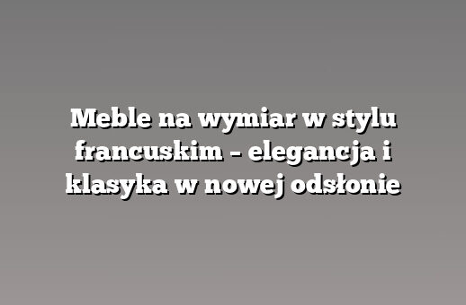 Meble na wymiar w stylu francuskim – elegancja i klasyka w nowej odsłonie