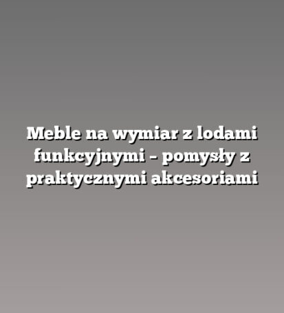 Meble na wymiar z lodami funkcyjnymi – pomysły z praktycznymi akcesoriami