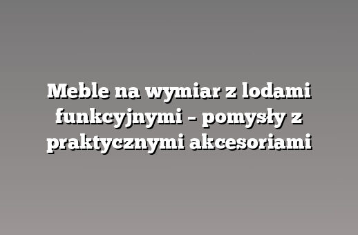 Meble na wymiar z lodami funkcyjnymi – pomysły z praktycznymi akcesoriami