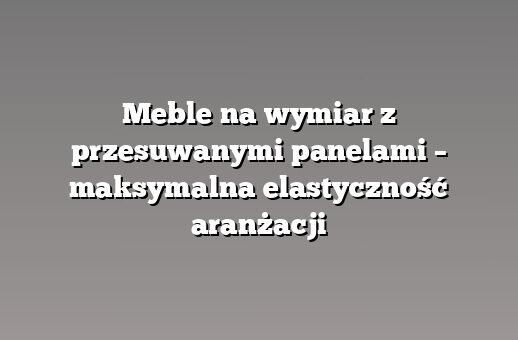 Meble na wymiar z przesuwanymi panelami – maksymalna elastyczność aranżacji