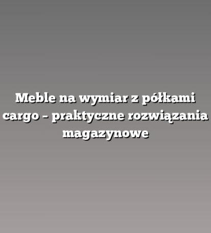 Meble na wymiar z półkami cargo – praktyczne rozwiązania magazynowe