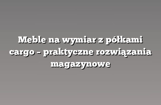 Meble na wymiar z półkami cargo – praktyczne rozwiązania magazynowe