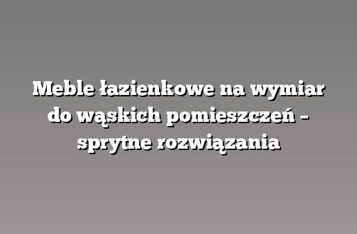 Meble łazienkowe na wymiar do wąskich pomieszczeń – sprytne rozwiązania