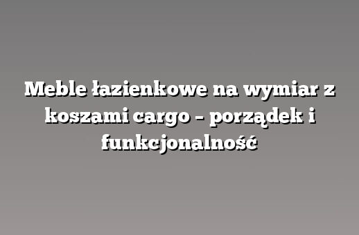 Meble łazienkowe na wymiar z koszami cargo – porządek i funkcjonalność