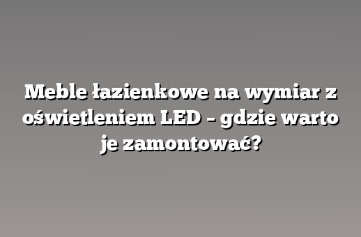 Meble łazienkowe na wymiar z oświetleniem LED – gdzie warto je zamontować?