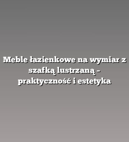 Meble łazienkowe na wymiar z szafką lustrzaną – praktyczność i estetyka