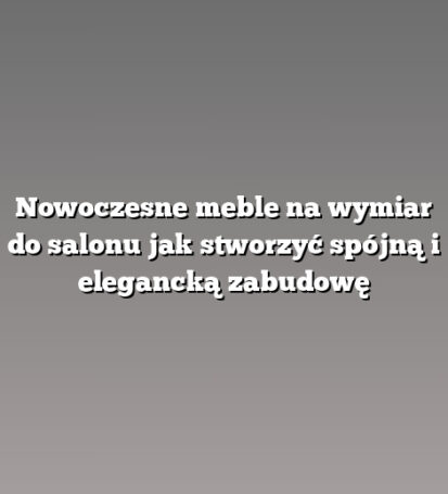 Nowoczesne meble na wymiar do salonu jak stworzyć spójną i elegancką zabudowę