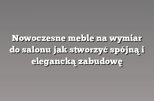Nowoczesne meble na wymiar do salonu jak stworzyć spójną i elegancką zabudowę