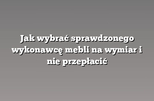 Jak wybrać sprawdzonego wykonawcę mebli na wymiar i nie przepłacić