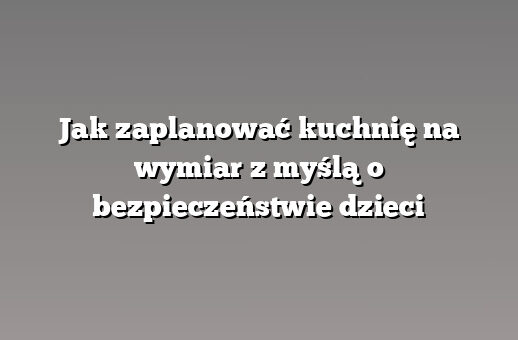 Jak zaplanować kuchnię na wymiar z myślą o bezpieczeństwie dzieci