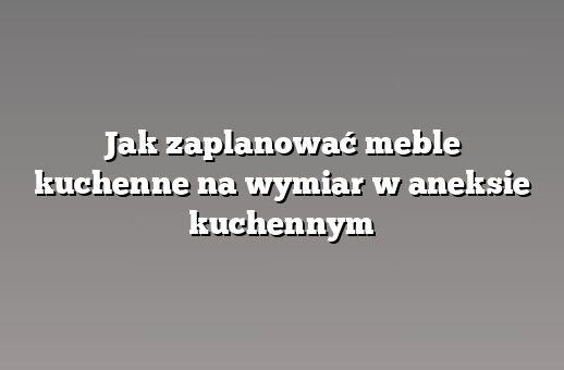 Jak zaplanować meble kuchenne na wymiar w aneksie kuchennym