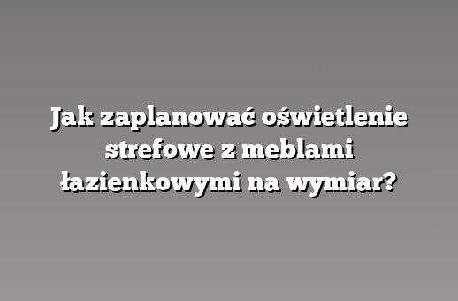 Jak zaplanować oświetlenie strefowe z meblami łazienkowymi na wymiar?