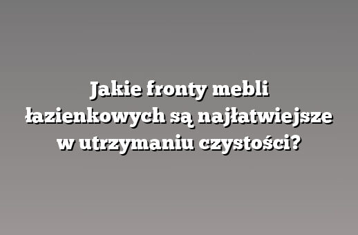 Jakie fronty mebli łazienkowych są najłatwiejsze w utrzymaniu czystości?
