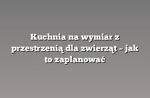 Kuchnia na wymiar z przestrzenią dla zwierząt – jak to zaplanować