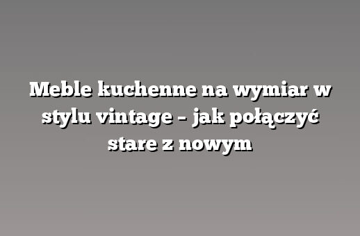 Meble kuchenne na wymiar w stylu vintage – jak połączyć stare z nowym