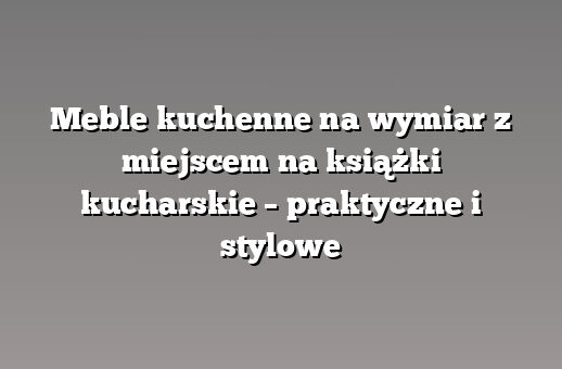 Meble kuchenne na wymiar z miejscem na książki kucharskie – praktyczne i stylowe