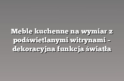 Meble kuchenne na wymiar z podświetlanymi witrynami – dekoracyjna funkcja światła