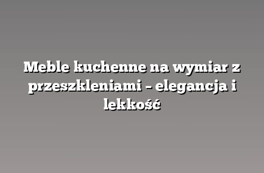 Meble kuchenne na wymiar z przeszkleniami – elegancja i lekkość