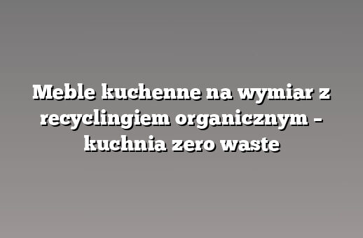 Meble kuchenne na wymiar z recyclingiem organicznym – kuchnia zero waste
