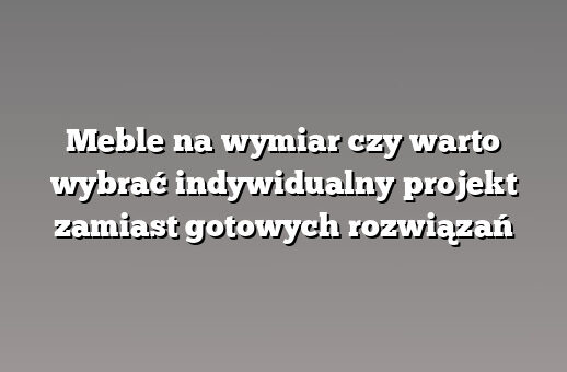 Meble na wymiar czy warto wybrać indywidualny projekt zamiast gotowych rozwiązań