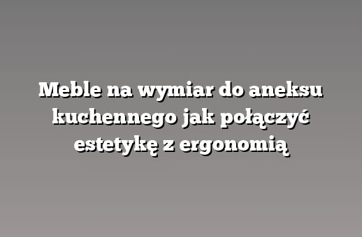 Meble na wymiar do aneksu kuchennego jak połączyć estetykę z ergonomią