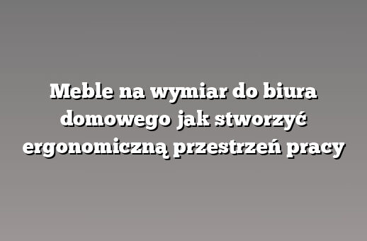 Meble na wymiar do biura domowego jak stworzyć ergonomiczną przestrzeń pracy