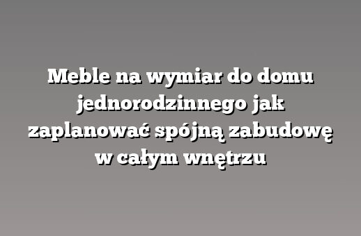Meble na wymiar do domu jednorodzinnego jak zaplanować spójną zabudowę w całym wnętrzu