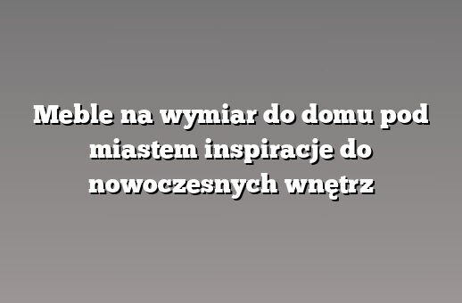 Meble na wymiar do domu pod miastem inspiracje do nowoczesnych wnętrz