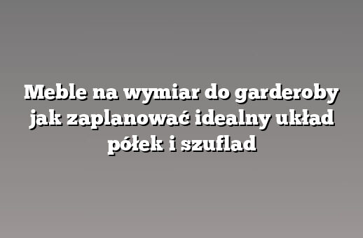 Meble na wymiar do garderoby jak zaplanować idealny układ półek i szuflad