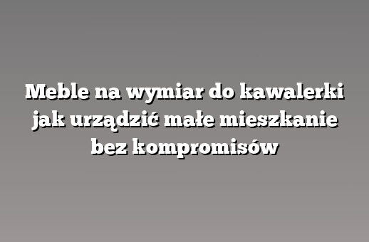 Meble na wymiar do kawalerki jak urządzić małe mieszkanie bez kompromisów