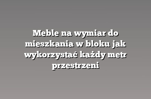 Meble na wymiar do mieszkania w bloku jak wykorzystać każdy metr przestrzeni
