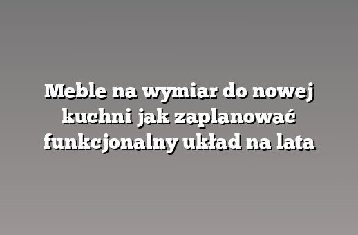 Meble na wymiar do nowej kuchni jak zaplanować funkcjonalny układ na lata