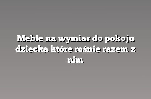 Meble na wymiar do pokoju dziecka które rośnie razem z nim