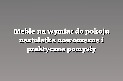 Meble na wymiar do pokoju nastolatka nowoczesne i praktyczne pomysły