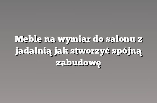 Meble na wymiar do salonu z jadalnią jak stworzyć spójną zabudowę