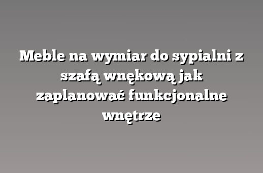 Meble na wymiar do sypialni z szafą wnękową jak zaplanować funkcjonalne wnętrze
